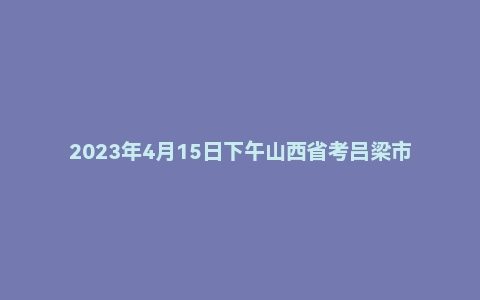 2023年4月15日下午山西省考吕梁市面试题(公务员/选调)