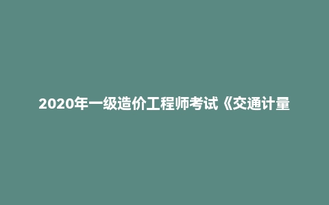 2020年一级造价工程师考试《交通计量》真题及答案解析