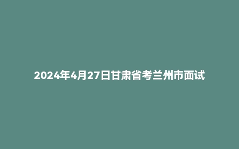 2024年4月27日甘肃省考兰州市面试题