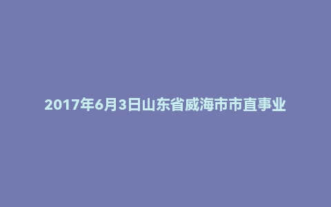2017年6月3日山东省威海市市直事业单位面试真题