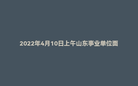 2022年4月10日上午山东事业单位面试真题（青岛市-西海岸优选计划-第2套）