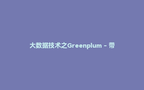 大数据技术之Greenplum - 带源码课件