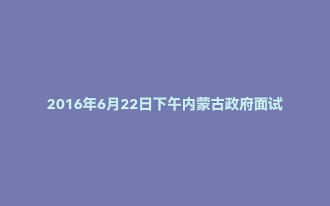 2016年6月22日下午内蒙古政府面试真题