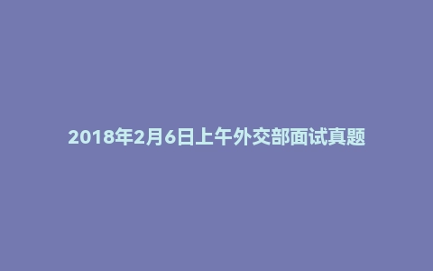 2018年2月6日上午外交部面试真题