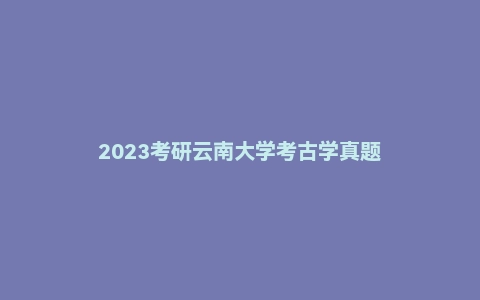 2023考研云南大学考古学真题