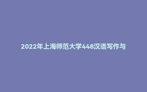 2022年上海师范大学448汉语写作与百科知识硕士研究生招生考试试题
