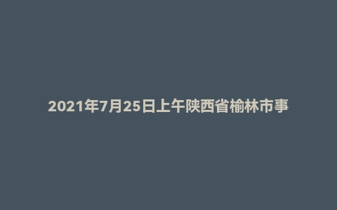 2021年7月25日上午陕西省榆林市事业单位辅警面试题