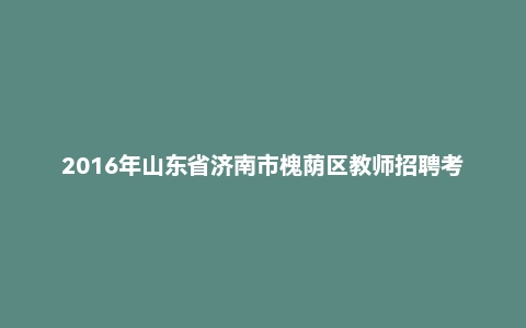 2016年山东省济南市槐荫区教师招聘考试真题（精编）