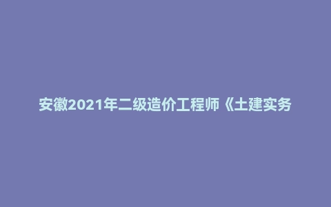 安徽2021年二级造价工程师《土建实务》真题答案及解析