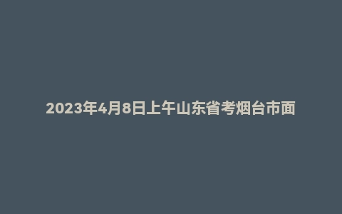 2023年4月8日上午山东省考烟台市面试题