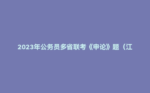 2023年公务员多省联考《申论》题（江西省市卷）