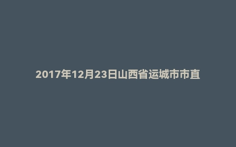 2017年12月23日山西省运城市市直事业单位招聘考试《公共基础知识》精选题
