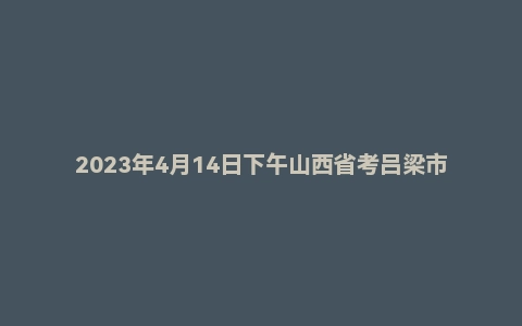2023年4月14日下午山西省考吕梁市面试题(公务员/选调)