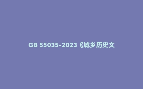 GB 55035-2023《城乡历史文化保护利用项目规范》