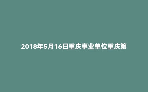 2018年5月16日重庆事业单位重庆第四人民医院面试真题