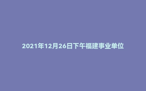 2021年12月26日下午福建事业单位面试真题（福州市-党群)