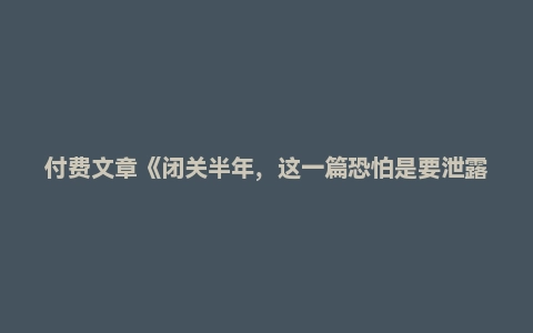 付费文章《闭关半年，这一篇恐怕是要泄露天机了》