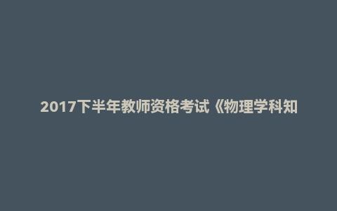 2017下半年教师资格考试《物理学科知识与教学能力》(高级中学)真题及答案
