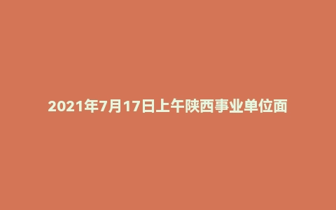 2021年7月17日上午陕西事业单位面试真题