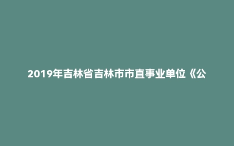 2019年吉林省吉林市市直事业单位《公共基础知识》真题