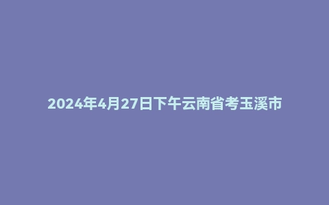 2024年4月27日下午云南省考玉溪市面试题
