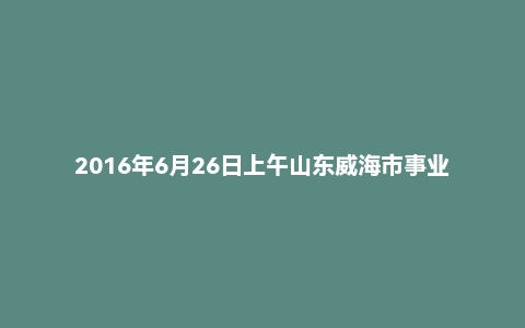 2016年6月26日上午山东威海市事业单位面试题