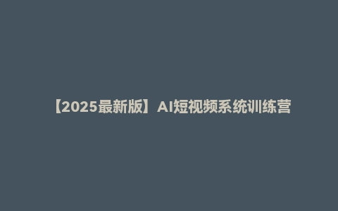 【2025最新版】AI短视频系统训练营