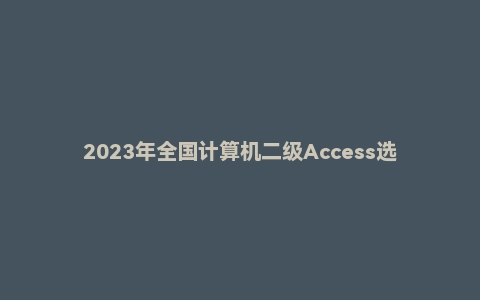 2023年全国计算机二级Access选择题＋答案（完整题库）