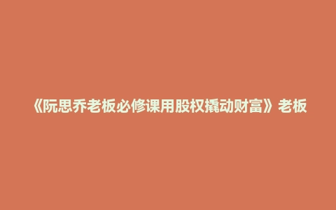 《阮思乔老板必修课用股权撬动财富》老板必修课企业股权一体化设计