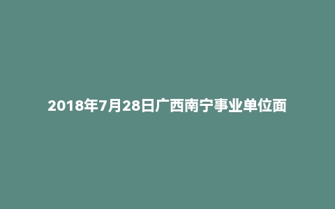 2018年7月28日广西南宁事业单位面试真题