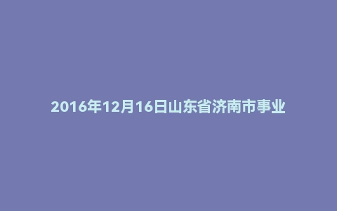 2016年12月16日山东省济南市事业单位面试真题