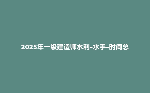 2025年一级建造师水利-水手-时间总结