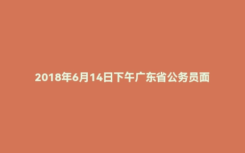 2018年6月14日下午广东省公务员面试真题