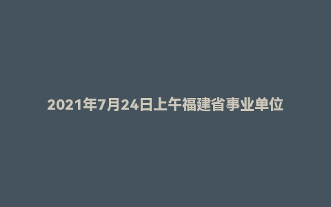 2021年7月24日上午福建省事业单位面试题