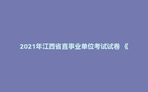 2021年江西省直事业单位考试试卷 《综合基础知识》（主观题）（管理岗）