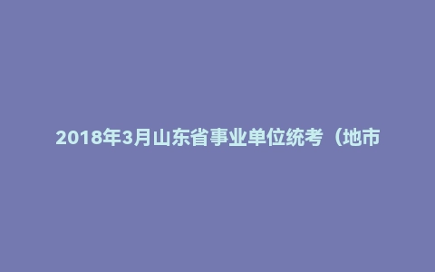2018年3月山东省事业单位统考（地市） 综合写作（综合类）《综合应用能力》真题
