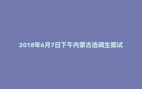 2018年6月7日下午内蒙古选调生面试真题