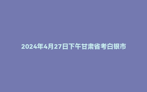 2024年4月27日下午甘肃省考白银市面试题