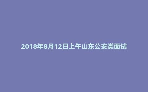 2018年8月12日上午山东公安类面试真题