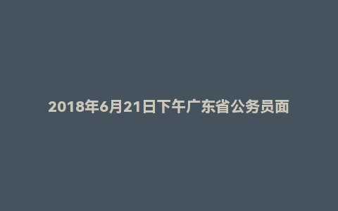 2018年6月21日下午广东省公务员面试真题