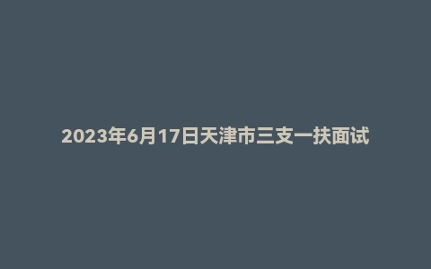 2023年6月17日天津市三支一扶面试题