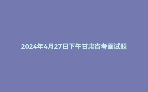 2024年4月27日下午甘肃省考面试题（省直岗）
