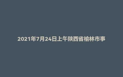 2021年7月24日上午陕西省榆林市事业单位辅警面试题