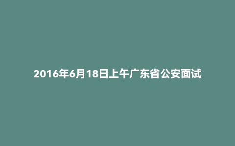 2016年6月18日上午广东省公安面试真题