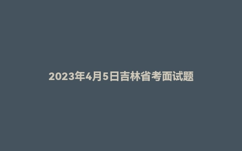 2023年4月5日吉林省考面试题