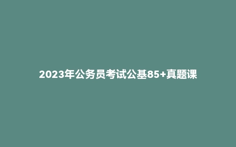 2023年公务员考试公基85+真题课