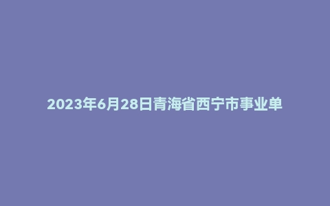 2023年6月28日青海省西宁市事业单位面试题