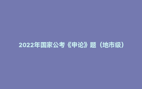 2022年国家公考《申论》题(地市级)