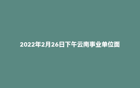 2022年2月26日下午云南事业单位面试真题(昆明市)