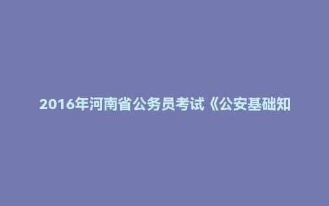 2016年河南省公务员考试《公安基础知识》专业考试真题